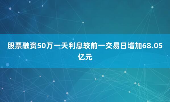 股票融资50万一天利息较前一交易日增加68.05亿元