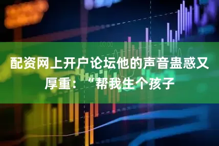 配资网上开户论坛他的声音蛊惑又厚重：“帮我生个孩子