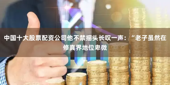 中国十大股票配资公司他不禁摇头长叹一声：“老子虽然在修真界地位卑微