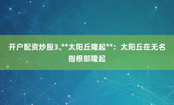 开户配资炒股3.**太阳丘隆起**：太阳丘在无名指根部隆起