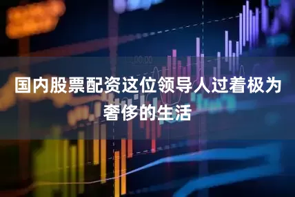 国内股票配资这位领导人过着极为奢侈的生活