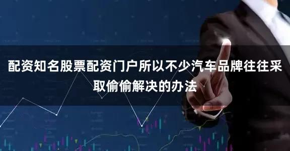 配资知名股票配资门户所以不少汽车品牌往往采取偷偷解决的办法
