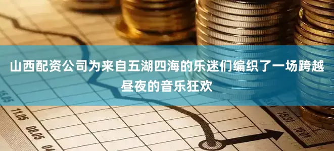 山西配资公司为来自五湖四海的乐迷们编织了一场跨越昼夜的音乐狂欢