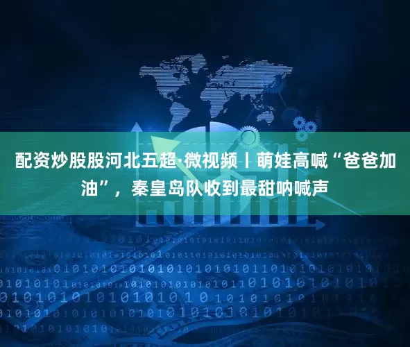 配资炒股股河北五超·微视频丨萌娃高喊“爸爸加油”，秦皇岛队收到最甜呐喊声