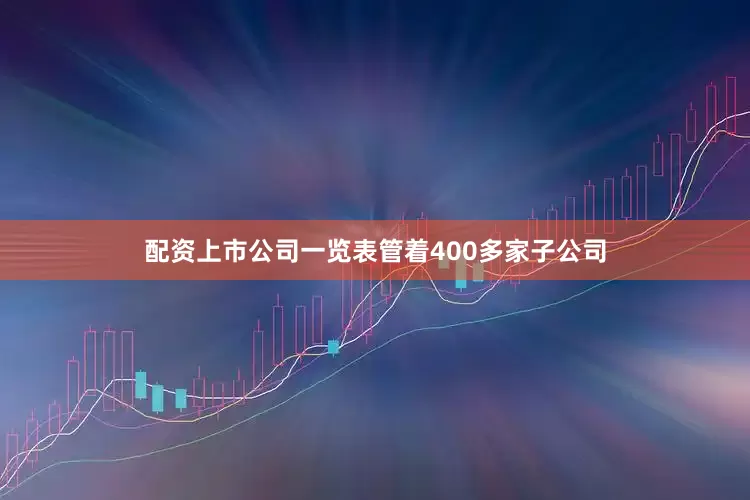 配资上市公司一览表管着400多家子公司