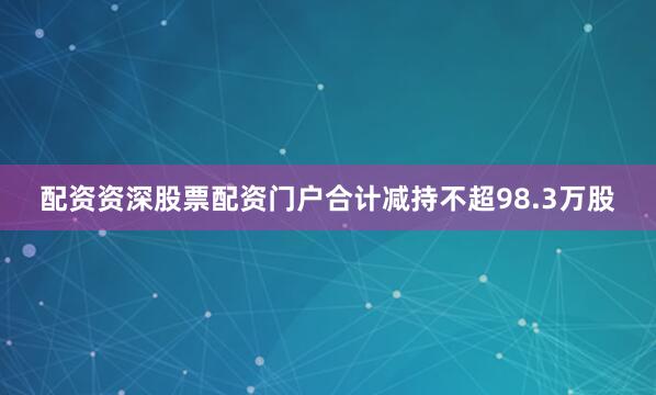 配资资深股票配资门户合计减持不超98.3万股