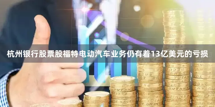 杭州银行股票股福特电动汽车业务仍有着13亿美元的亏损